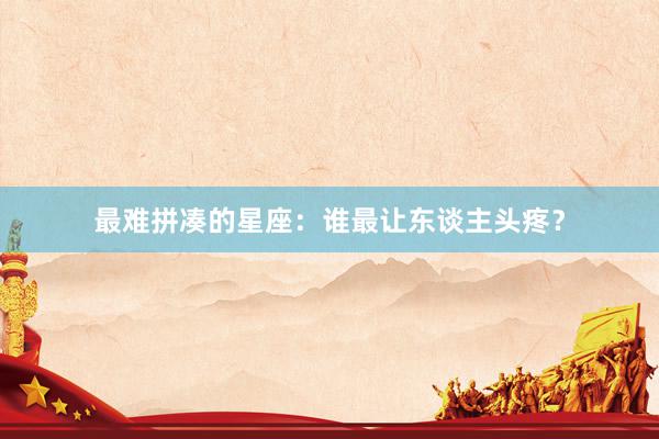 最难拼凑的星座：谁最让东谈主头疼？