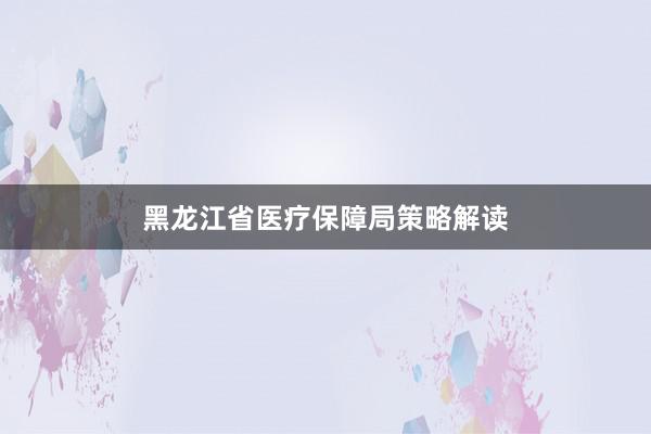 黑龙江省医疗保障局策略解读
